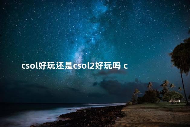 csol好玩还是csol2好玩吗 csol2和csgo